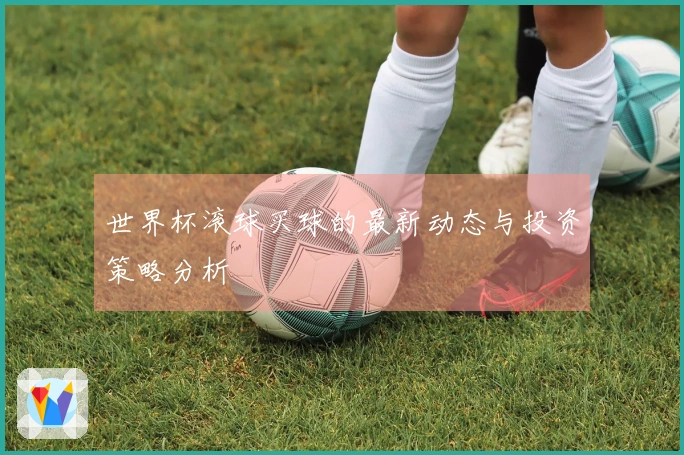 世界杯滚球买球的最新动态与投资策略分析